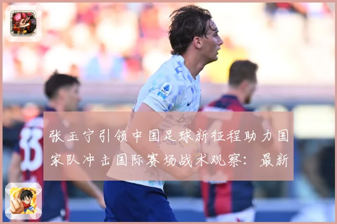 张玉宁引领中国足球新征程助力国家队冲击国际赛场战术观察：最新赛事动态与深度分析