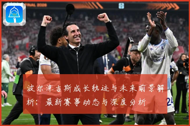 波尔津吉斯成长轨迹与未来前景解析：最新赛事动态与深度分析