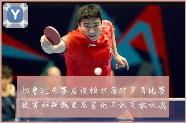 切鲁比尼赛后谈帕尔马对罗马比赛欣赏加斯佩里尼言论不认同抗议战术观察：最新赛事动态与深度分析