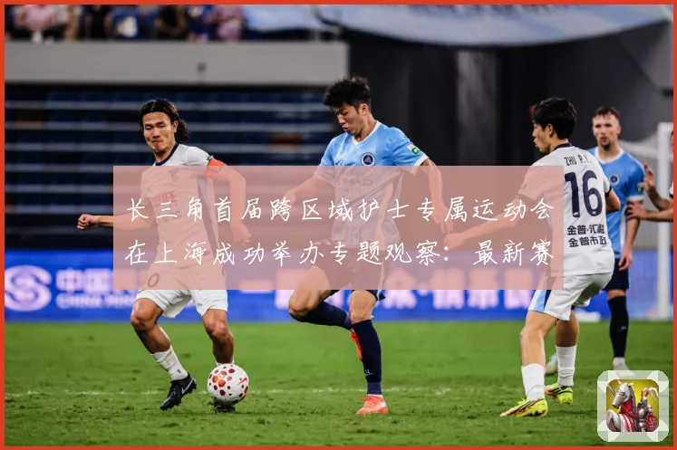 长三角首届跨区域护士专属运动会在上海成功举办专题观察：最新赛事动态与深度分析