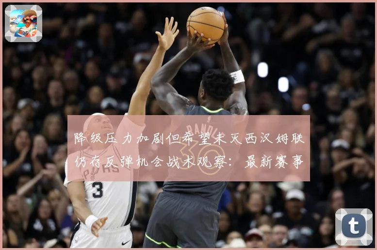 降级压力加剧但希望未灭西汉姆联仍存反弹机会战术观察：最新赛事动态与深度分析