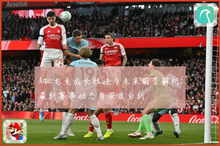 Ame电竞成长轨迹与未来前景解析：最新赛事动态与深度分析