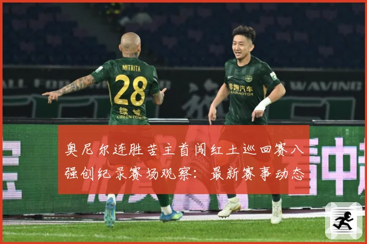 奥尼尔连胜苦主首闯红土巡回赛八强创纪录赛场观察：最新赛事动态与深度分析