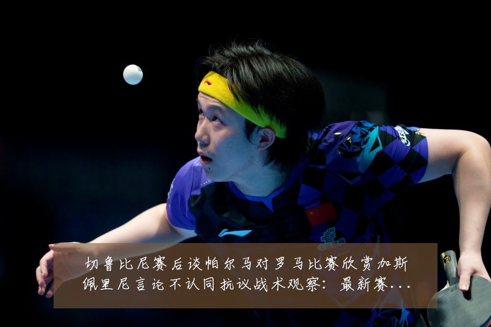 切鲁比尼赛后谈帕尔马对罗马比赛欣赏加斯佩里尼言论不认同抗议战术观察:最新赛事动态与深度分析