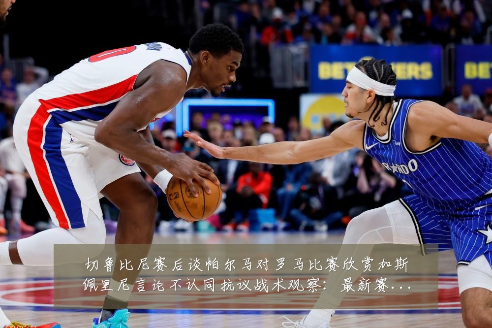切鲁比尼赛后谈帕尔马对罗马比赛欣赏加斯佩里尼言论不认同抗议战术观察:最新赛事动态与深度分析
