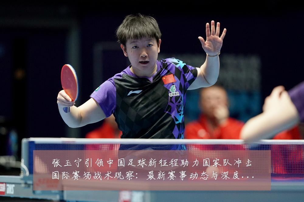 张玉宁引领中国足球新征程助力国家队冲击国际赛场战术观察:最新赛事动态与深度分析