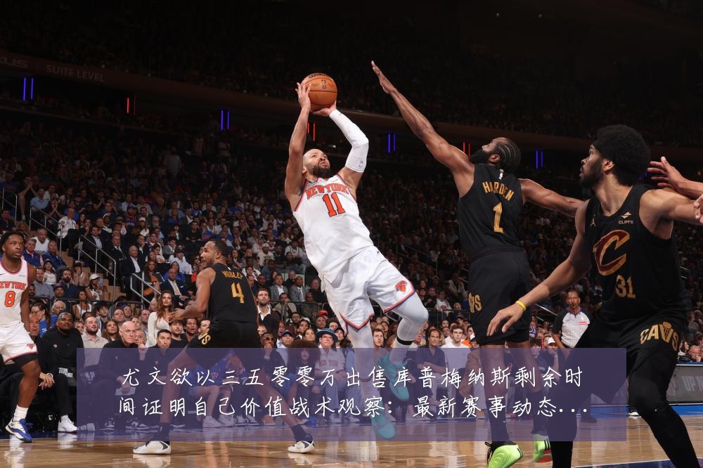 尤文欲以三五零零万出售库普梅纳斯剩余时间证明自己价值战术观察:最新赛事动态与深度分析