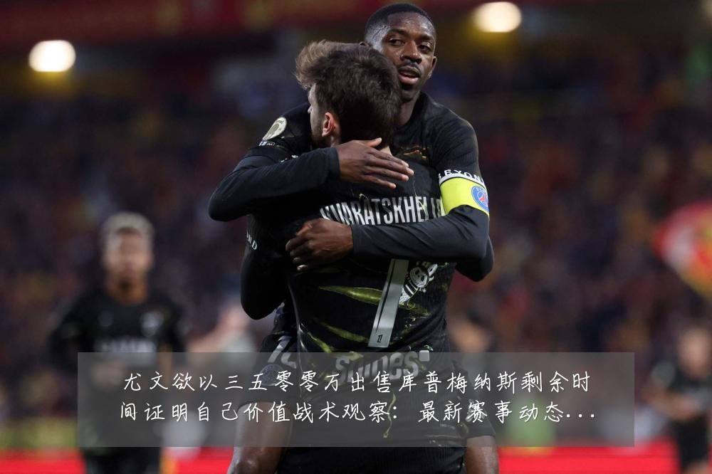 尤文欲以三五零零万出售库普梅纳斯剩余时间证明自己价值战术观察:最新赛事动态与深度分析